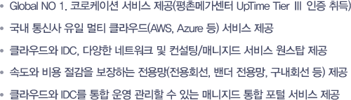 - Global NO 1. 코로케이션 서비스 제공(평촌메가센터 UpTime Tier Ⅲ 인증 취득) -국내 통신사 유일 멀티 클라우드(AWS, Azure 등) 서비스 제공 -클라우드와 IDC, 다양한 네트워크 및 컨설팅/매니지드 서비스 원스탑 제공 -속도와 비용 절감을 보장하는 전용망(전용회선, 밴더 전용망, 구내회선 등) 제공 -클라우드와 IDC를 통합 운영 관리할 수 있는 매니지드 통합 포털 서비스 제공