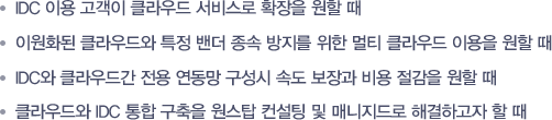 -IDC 이용 고객이 클라우드 서비스로 확장을 원할 때  -이원화된 클라우드와 특정 밴더 종속 방지를 위한 멀티 클라우드 이용을 원할 때  -IDC와 클라우드간 전용 연동망 구성시 속도 보장과 비용 절감을 원할 때 -클라우드와 IDC 통합 구축을 원스탑 컨설팅 및 매니지드로 해결하고자 할 때